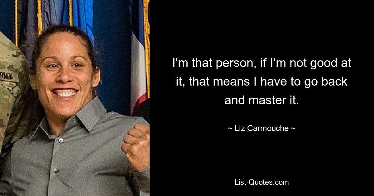 I'm that person, if I'm not good at it, that means I have to go back and master it. — © Liz Carmouche