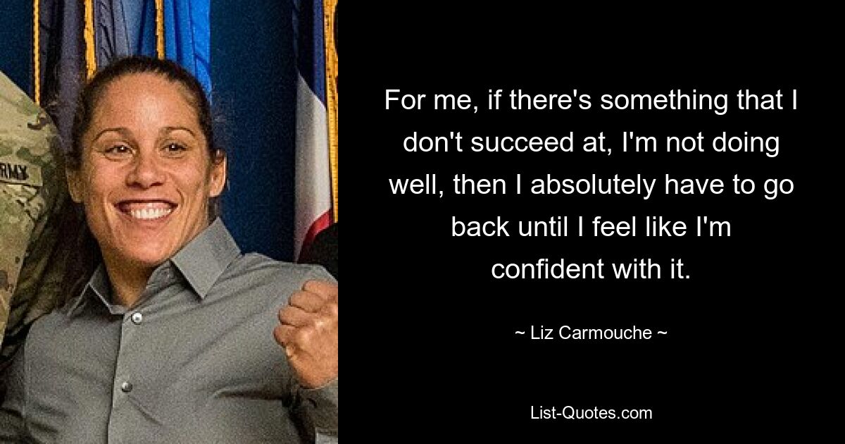 For me, if there's something that I don't succeed at, I'm not doing well, then I absolutely have to go back until I feel like I'm confident with it. — © Liz Carmouche