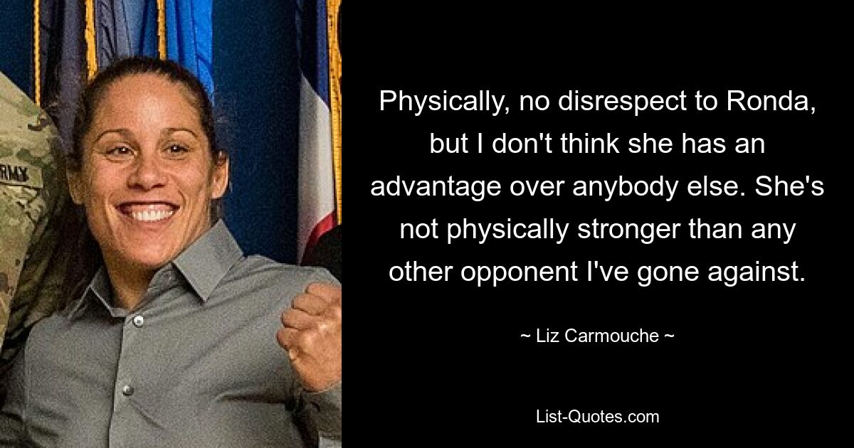 Physically, no disrespect to Ronda, but I don't think she has an advantage over anybody else. She's not physically stronger than any other opponent I've gone against. — © Liz Carmouche