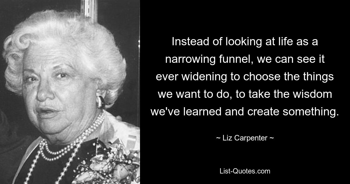 Instead of looking at life as a narrowing funnel, we can see it ever widening to choose the things we want to do, to take the wisdom we've learned and create something. — © Liz Carpenter