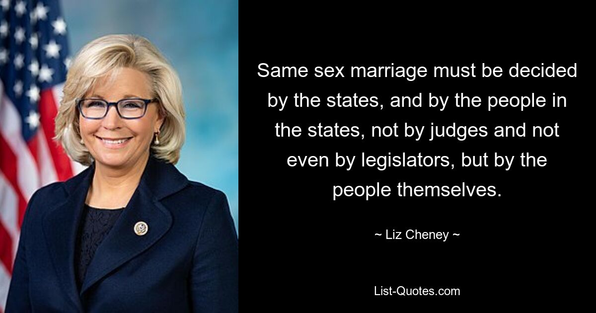 Same sex marriage must be decided by the states, and by the people in the states, not by judges and not even by legislators, but by the people themselves. — © Liz Cheney