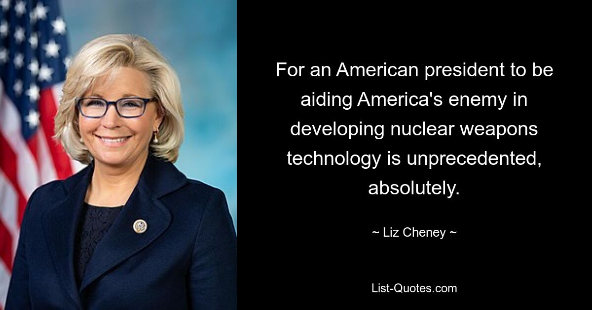 For an American president to be aiding America's enemy in developing nuclear weapons technology is unprecedented, absolutely. — © Liz Cheney