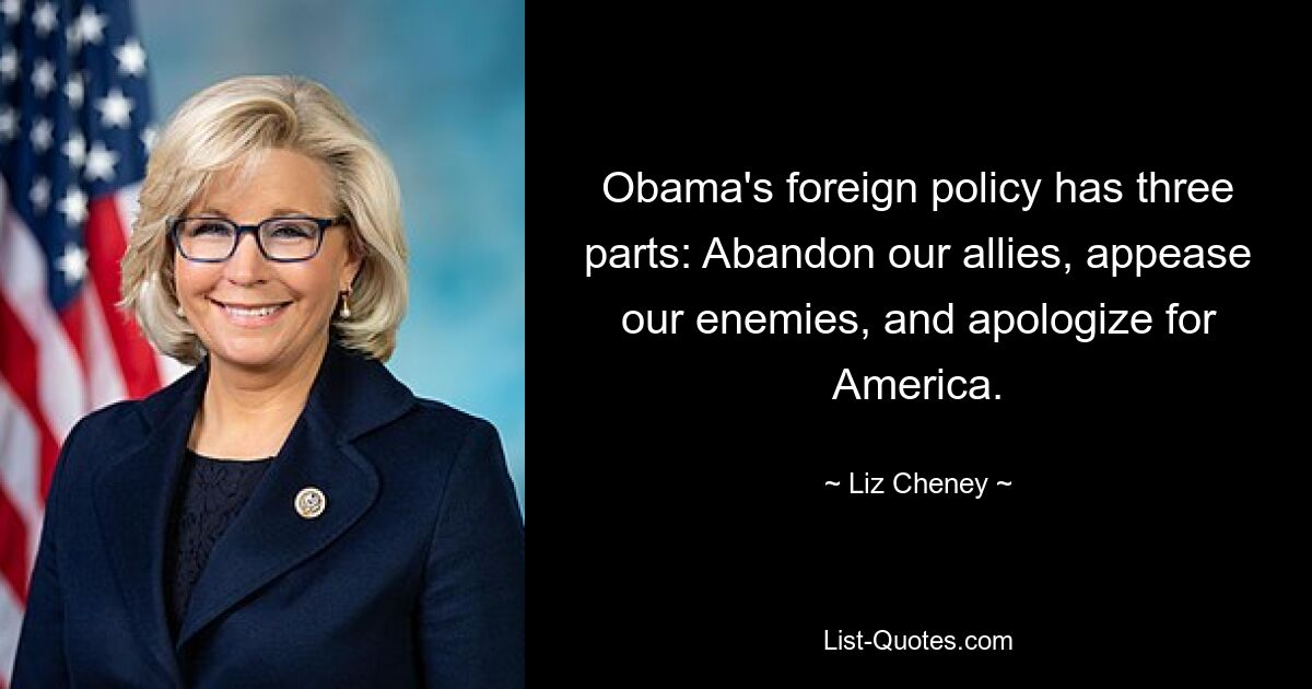 Obama's foreign policy has three parts: Abandon our allies, appease our enemies, and apologize for America. — © Liz Cheney