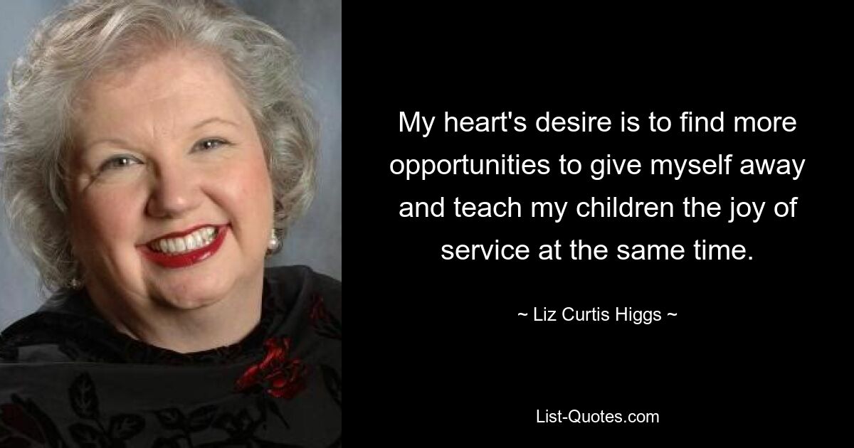 My heart's desire is to find more opportunities to give myself away and teach my children the joy of service at the same time. — © Liz Curtis Higgs