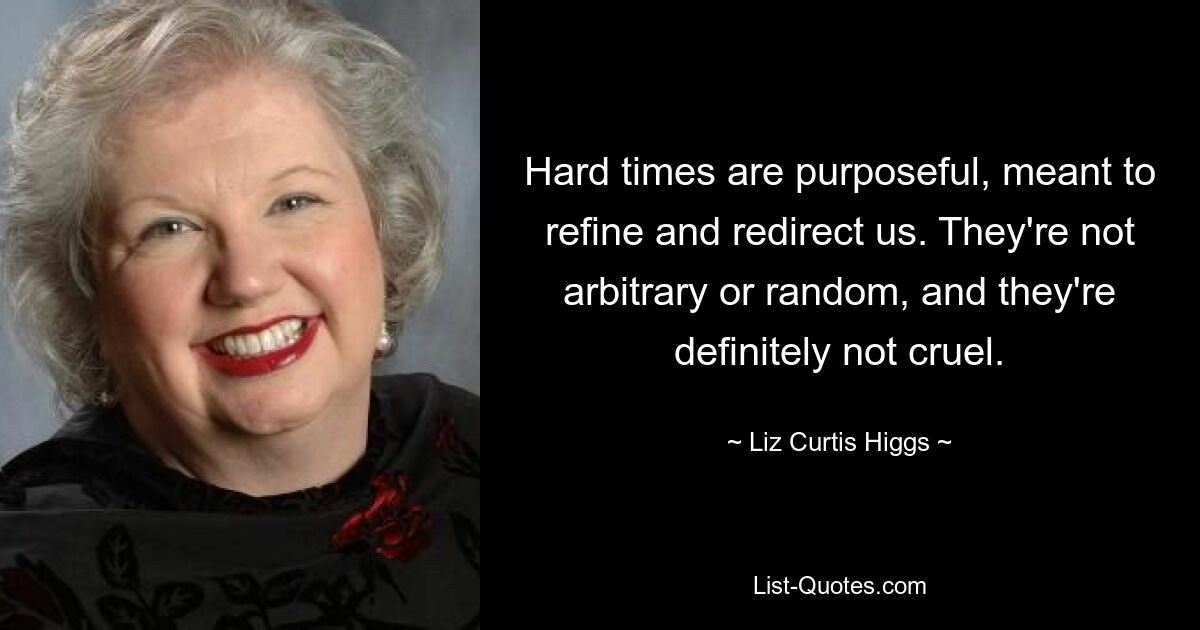 Hard times are purposeful, meant to refine and redirect us. They're not arbitrary or random, and they're definitely not cruel. — © Liz Curtis Higgs