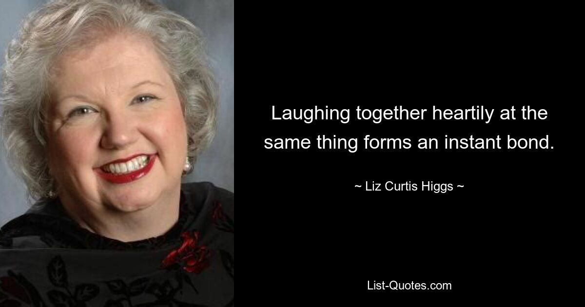 Laughing together heartily at the same thing forms an instant bond. — © Liz Curtis Higgs