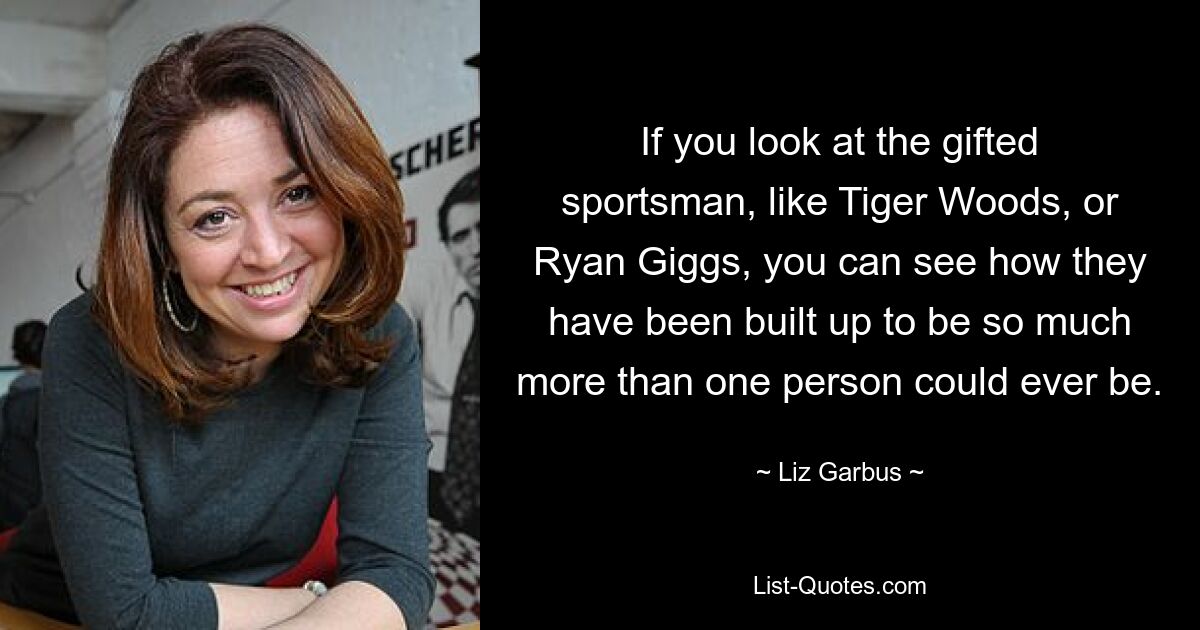 If you look at the gifted sportsman, like Tiger Woods, or Ryan Giggs, you can see how they have been built up to be so much more than one person could ever be. — © Liz Garbus