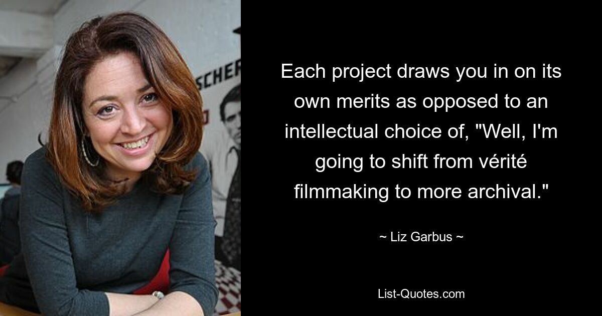 Each project draws you in on its own merits as opposed to an intellectual choice of, "Well, I'm going to shift from vérité filmmaking to more archival." — © Liz Garbus