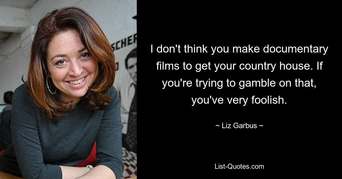 I don't think you make documentary films to get your country house. If you're trying to gamble on that, you've very foolish. — © Liz Garbus