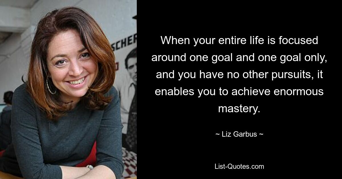 When your entire life is focused around one goal and one goal only, and you have no other pursuits, it enables you to achieve enormous mastery. — © Liz Garbus