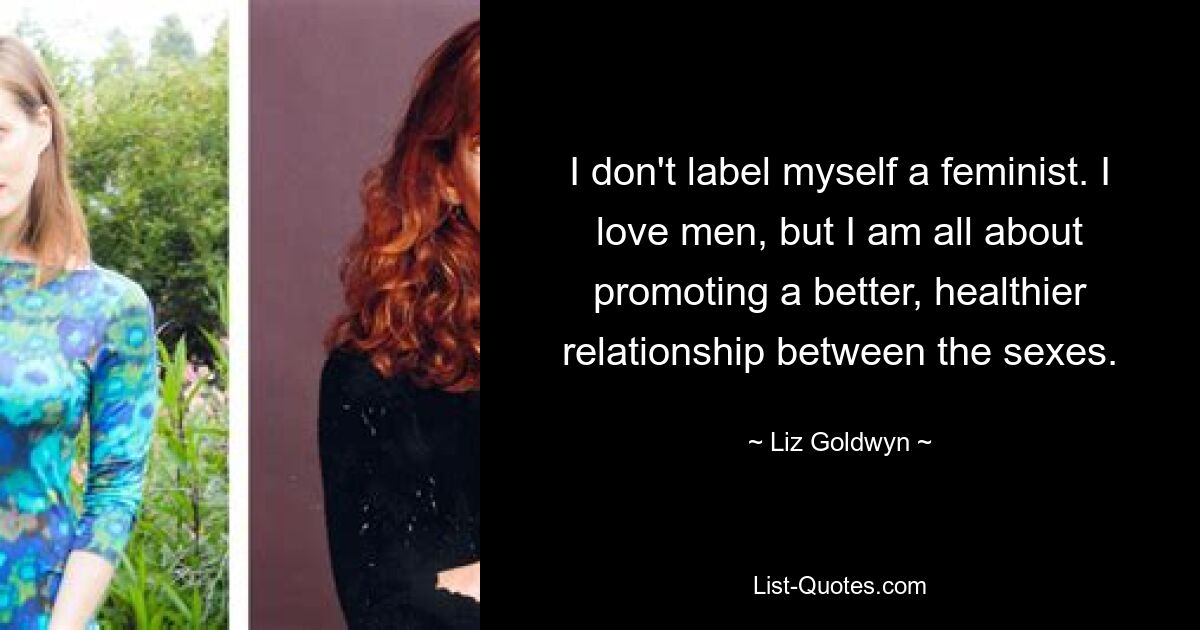 I don't label myself a feminist. I love men, but I am all about promoting a better, healthier relationship between the sexes. — © Liz Goldwyn