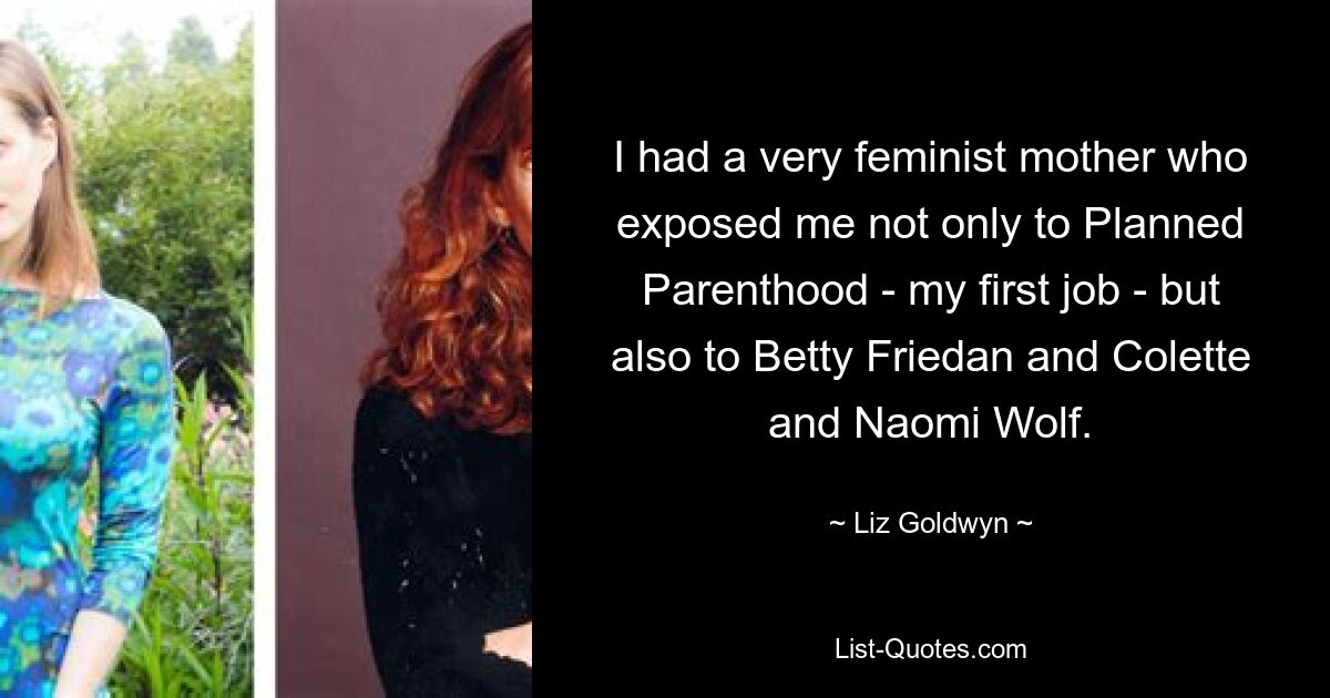 I had a very feminist mother who exposed me not only to Planned Parenthood - my first job - but also to Betty Friedan and Colette and Naomi Wolf. — © Liz Goldwyn