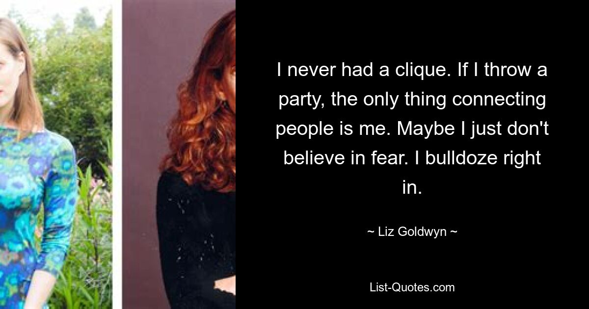 I never had a clique. If I throw a party, the only thing connecting people is me. Maybe I just don't believe in fear. I bulldoze right in. — © Liz Goldwyn