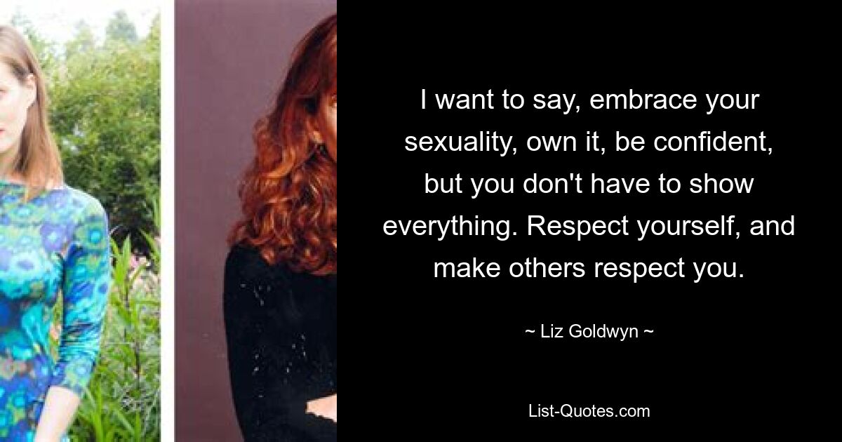 I want to say, embrace your sexuality, own it, be confident, but you don't have to show everything. Respect yourself, and make others respect you. — © Liz Goldwyn