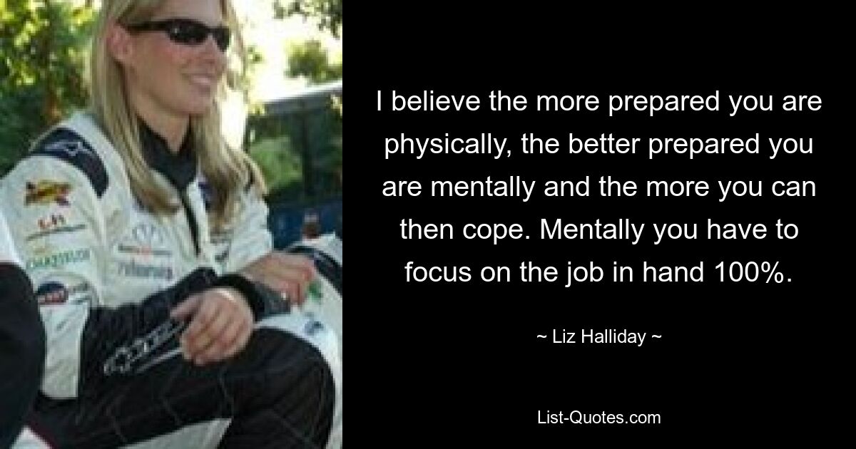 I believe the more prepared you are physically, the better prepared you are mentally and the more you can then cope. Mentally you have to focus on the job in hand 100%. — © Liz Halliday