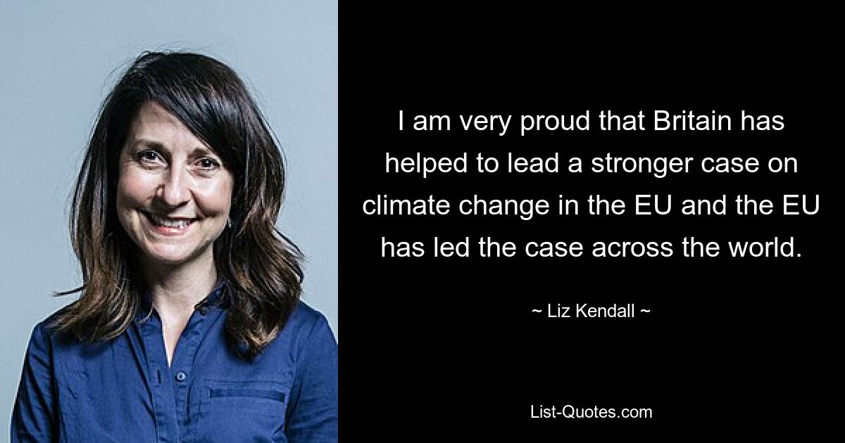 I am very proud that Britain has helped to lead a stronger case on climate change in the EU and the EU has led the case across the world. — © Liz Kendall