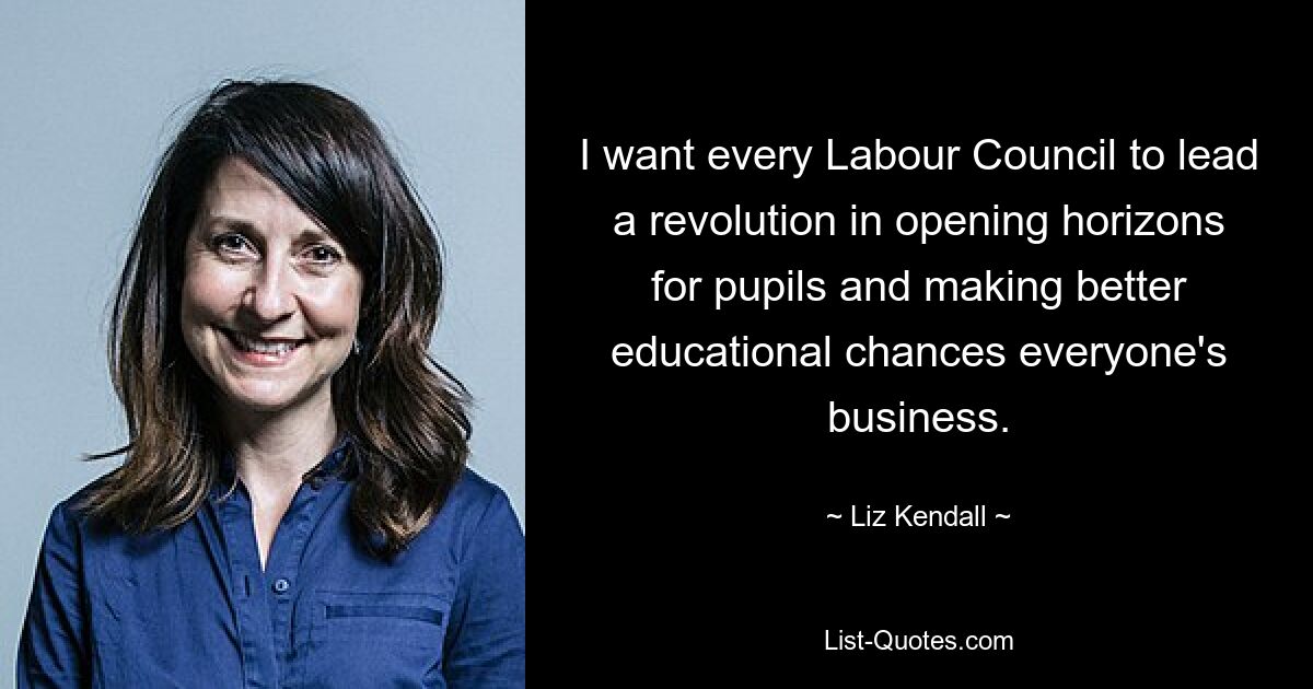 I want every Labour Council to lead a revolution in opening horizons for pupils and making better educational chances everyone's business. — © Liz Kendall