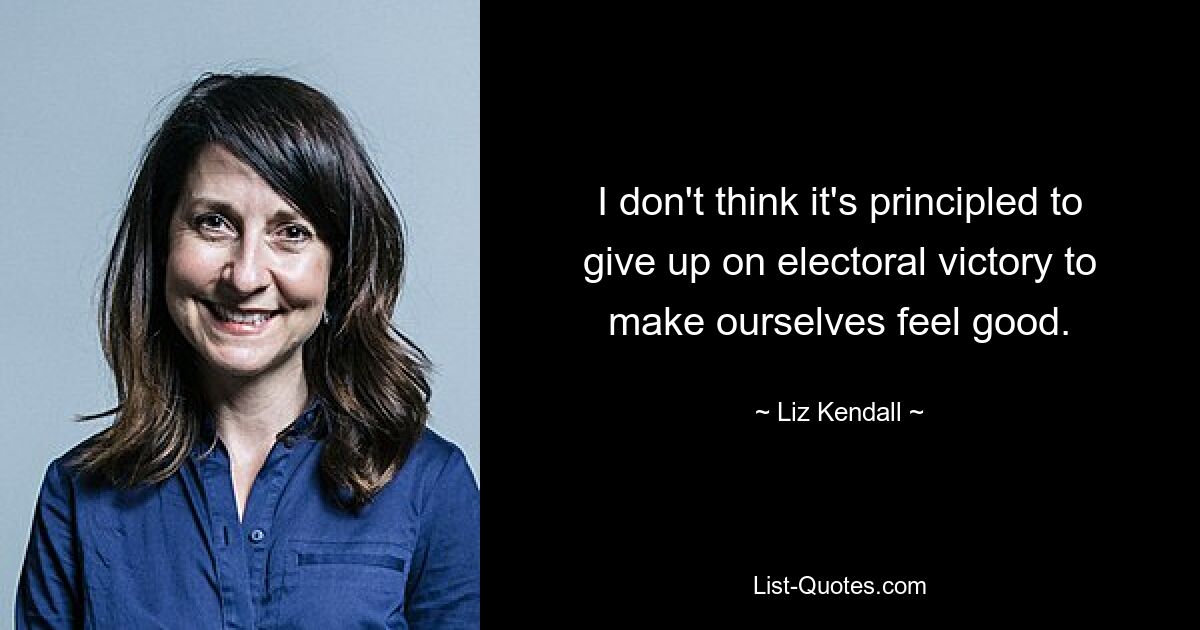 I don't think it's principled to give up on electoral victory to make ourselves feel good. — © Liz Kendall