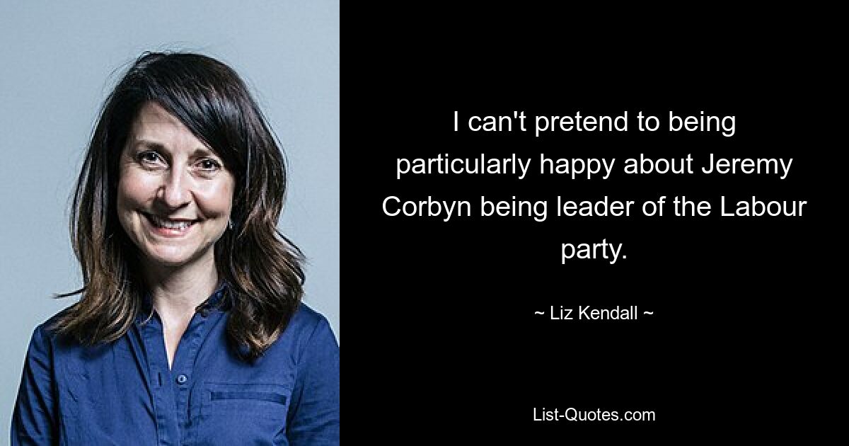 I can't pretend to being particularly happy about Jeremy Corbyn being leader of the Labour party. — © Liz Kendall