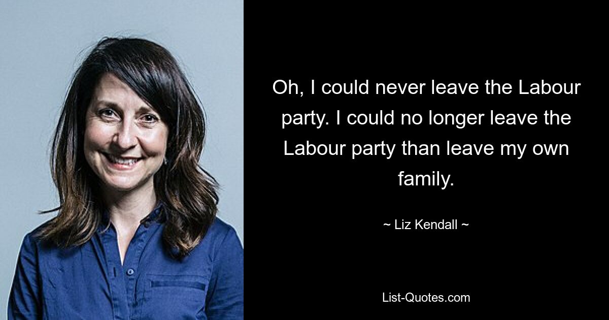 Oh, I could never leave the Labour party. I could no longer leave the Labour party than leave my own family. — © Liz Kendall