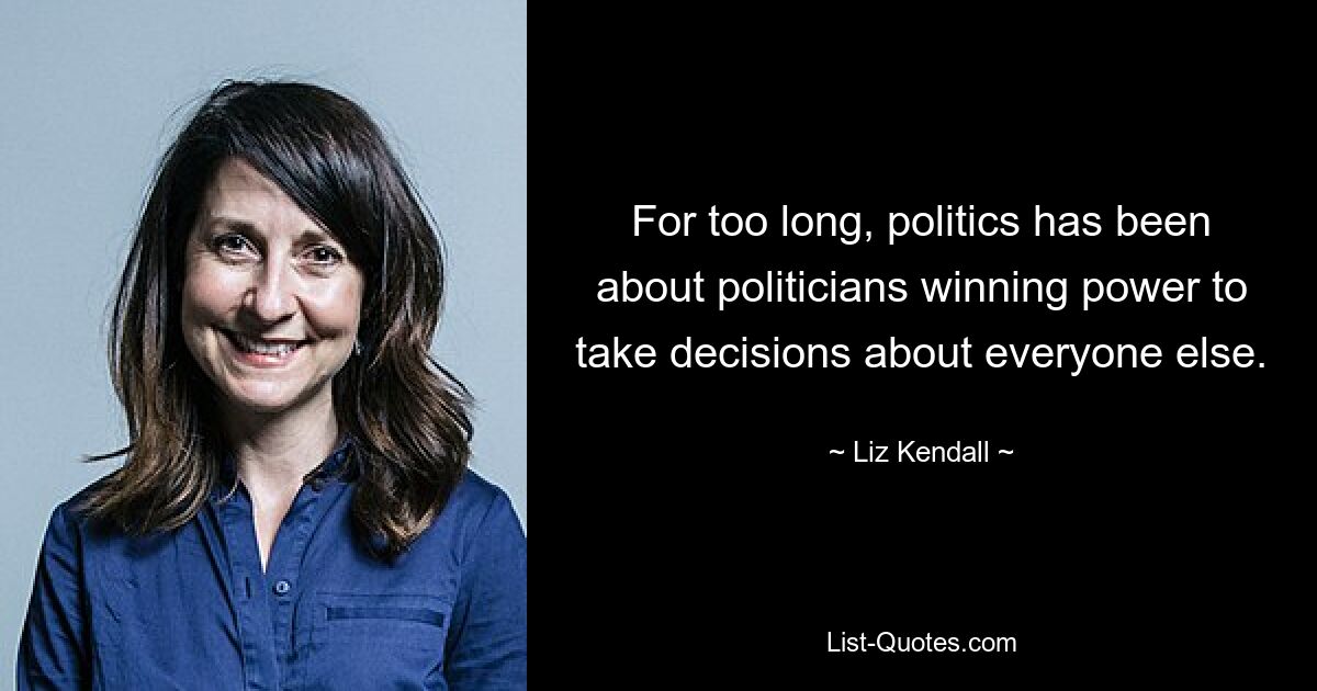 For too long, politics has been about politicians winning power to take decisions about everyone else. — © Liz Kendall