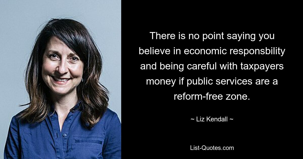 There is no point saying you believe in economic responsbility and being careful with taxpayers money if public services are a reform-free zone. — © Liz Kendall