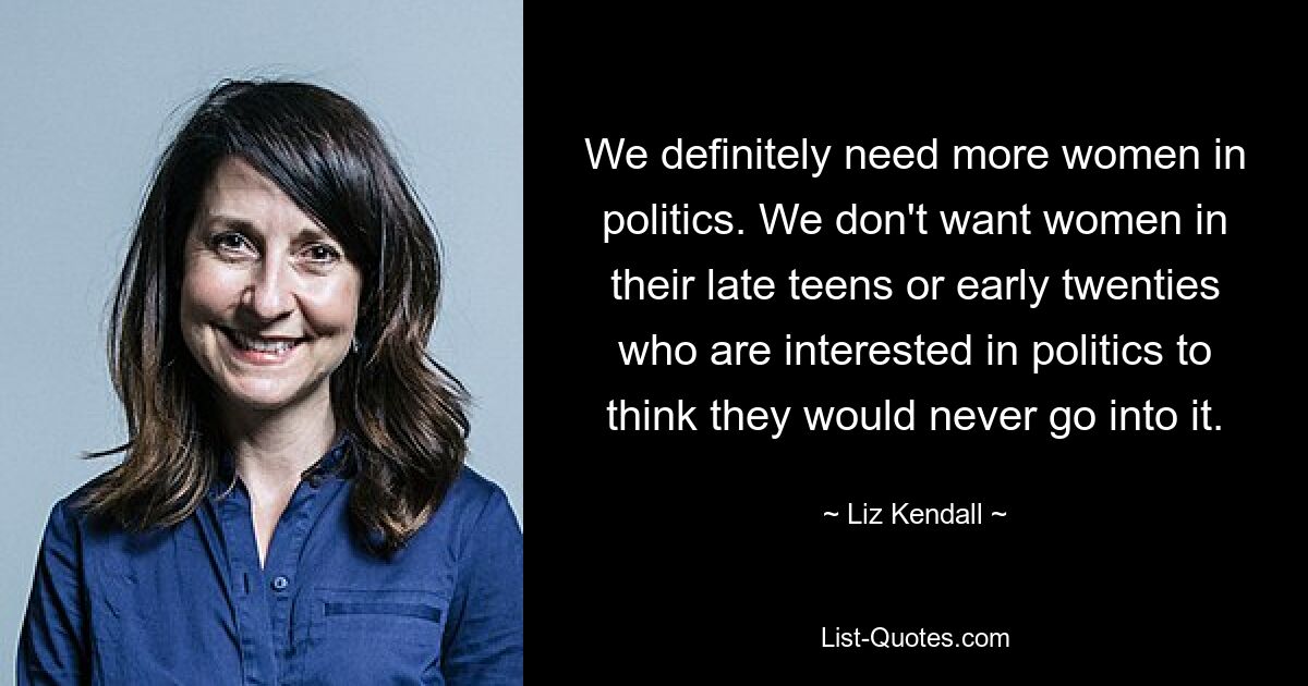 We definitely need more women in politics. We don't want women in their late teens or early twenties who are interested in politics to think they would never go into it. — © Liz Kendall