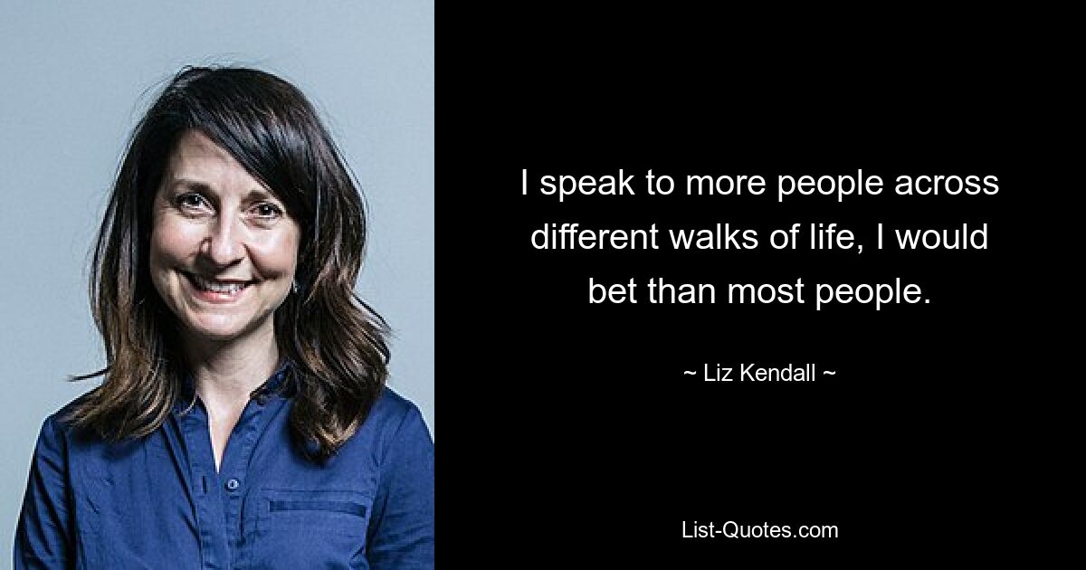 I speak to more people across different walks of life, I would bet than most people. — © Liz Kendall