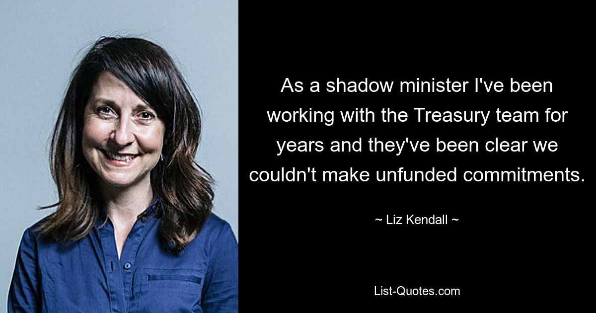 As a shadow minister I've been working with the Treasury team for years and they've been clear we couldn't make unfunded commitments. — © Liz Kendall