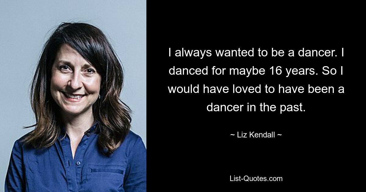 I always wanted to be a dancer. I danced for maybe 16 years. So I would have loved to have been a dancer in the past. — © Liz Kendall