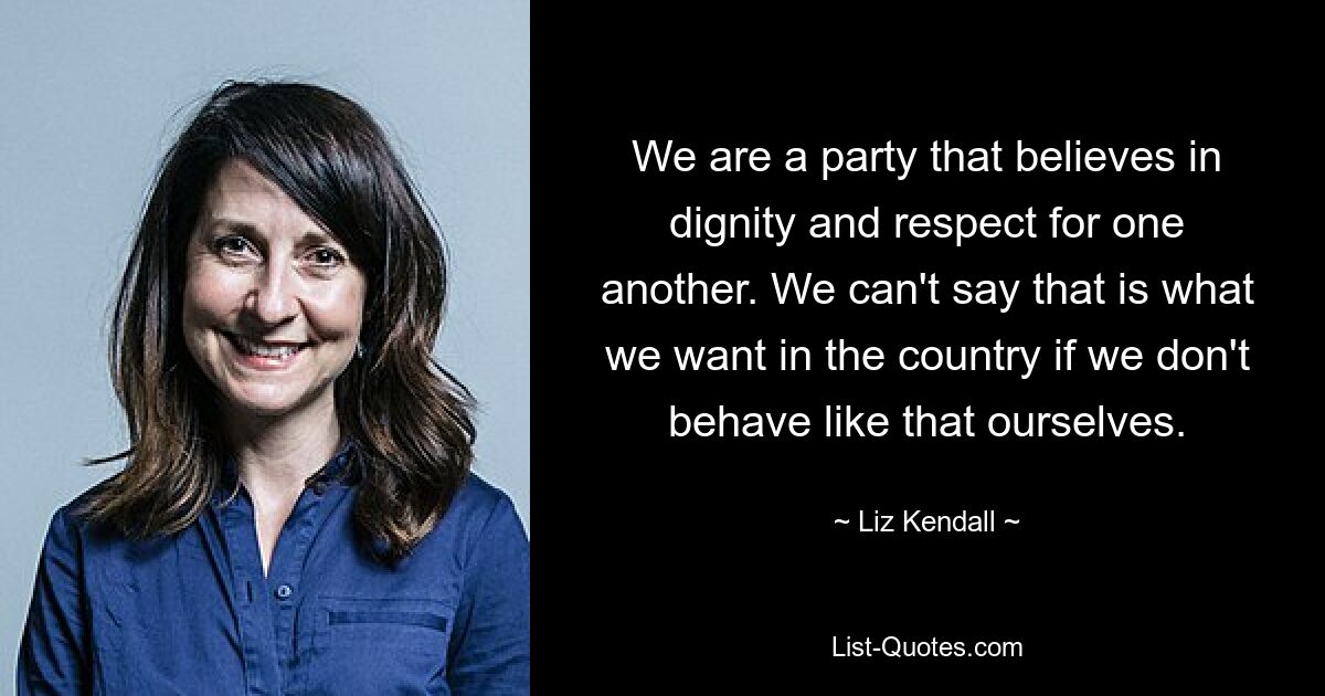 We are a party that believes in dignity and respect for one another. We can't say that is what we want in the country if we don't behave like that ourselves. — © Liz Kendall