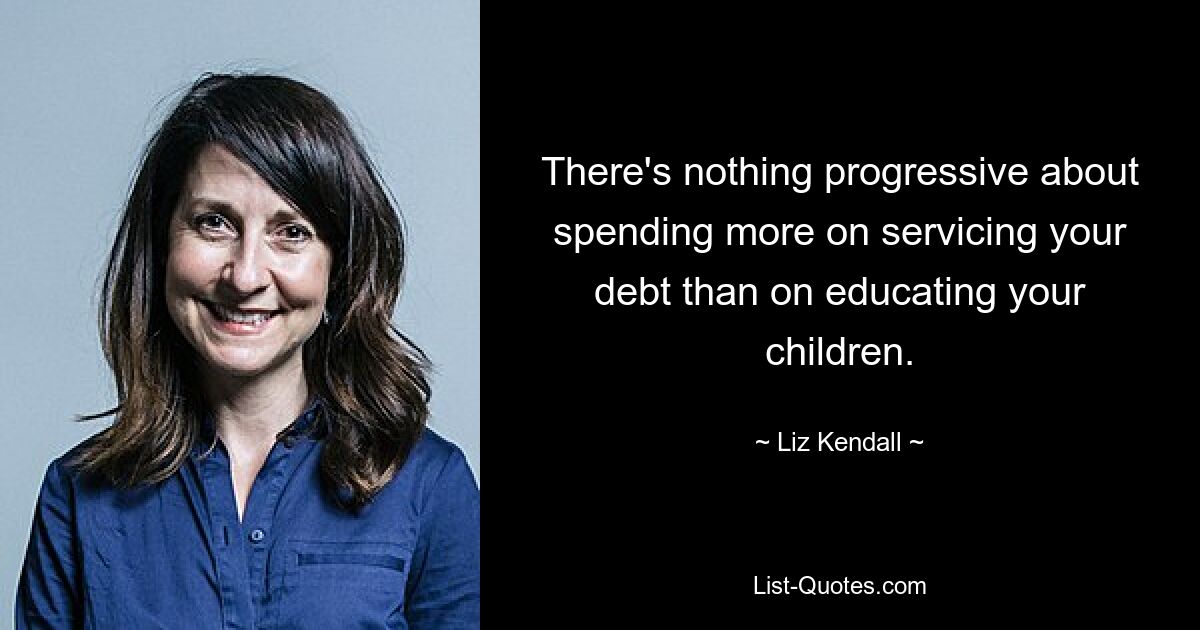 There's nothing progressive about spending more on servicing your debt than on educating your children. — © Liz Kendall