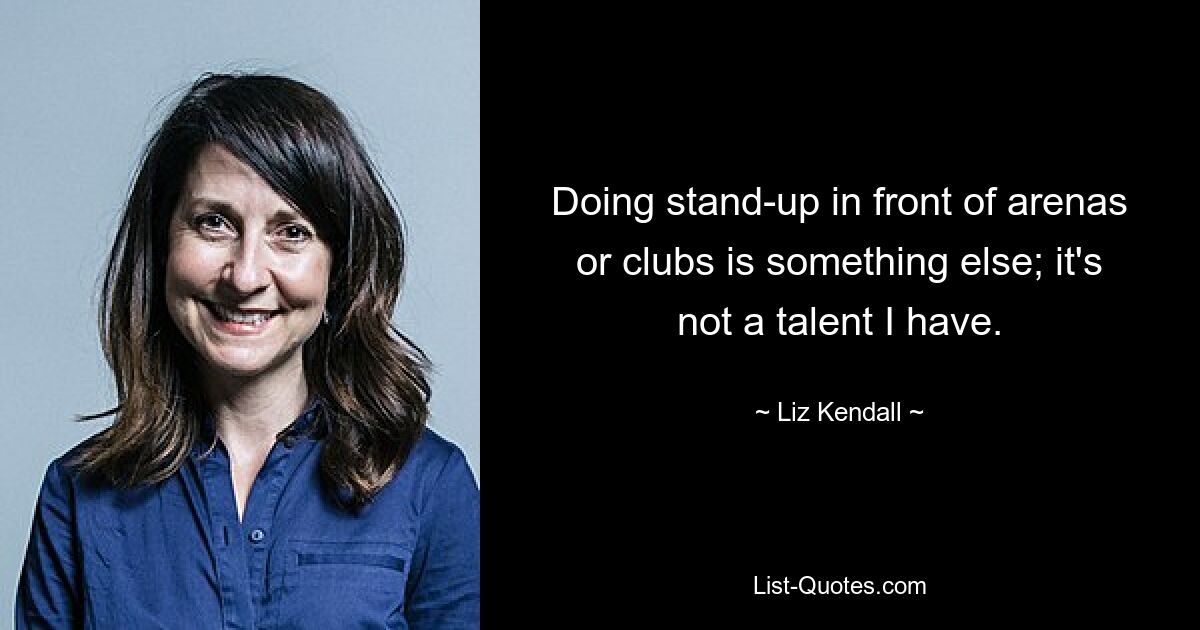 Doing stand-up in front of arenas or clubs is something else; it's not a talent I have. — © Liz Kendall