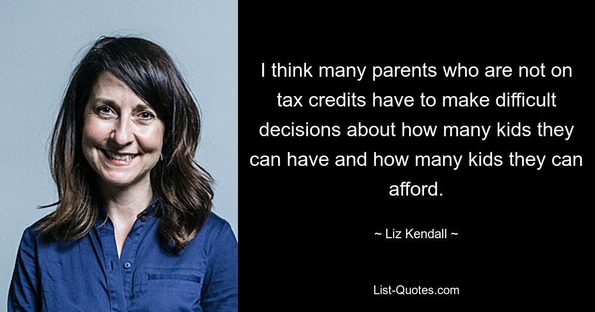Ich denke, dass viele Eltern, die keine Steuerermäßigungen erhalten, schwierige Entscheidungen darüber treffen müssen, wie viele Kinder sie bekommen können und wie viele Kinder sie sich leisten können. — © Liz Kendall