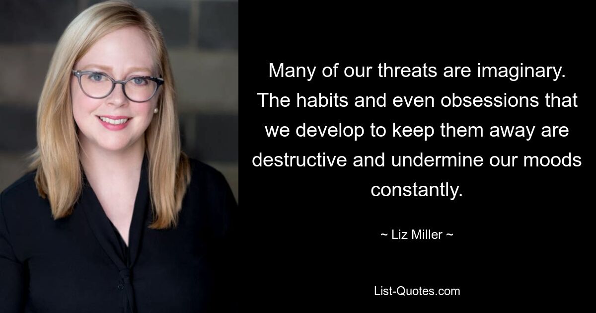 Many of our threats are imaginary. The habits and even obsessions that we develop to keep them away are destructive and undermine our moods constantly. — © Liz Miller