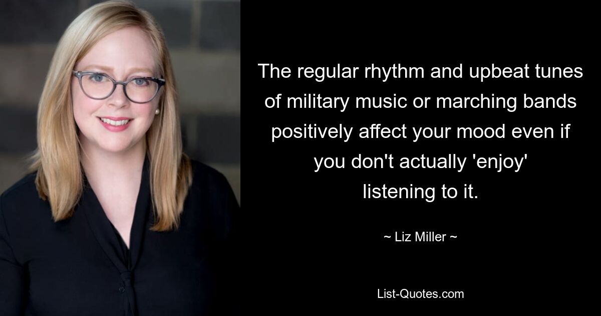 The regular rhythm and upbeat tunes of military music or marching bands positively affect your mood even if you don't actually 'enjoy' listening to it. — © Liz Miller