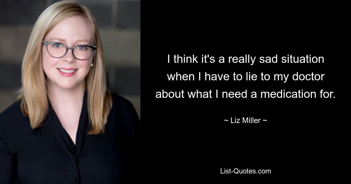 I think it's a really sad situation when I have to lie to my doctor about what I need a medication for. — © Liz Miller