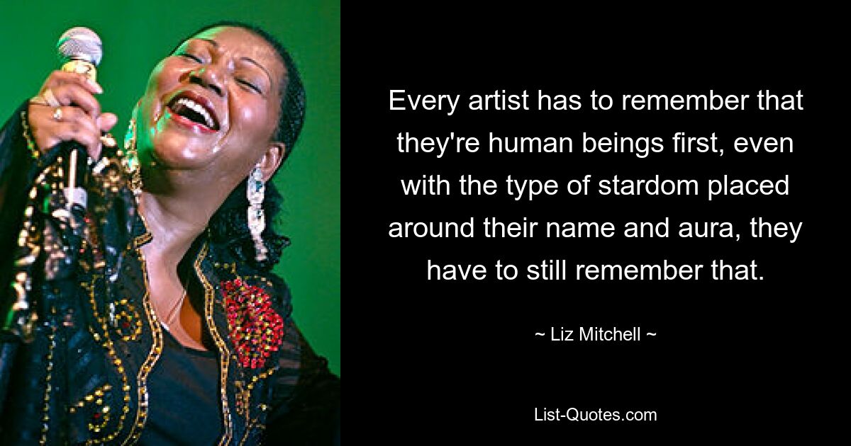 Every artist has to remember that they're human beings first, even with the type of stardom placed around their name and aura, they have to still remember that. — © Liz Mitchell