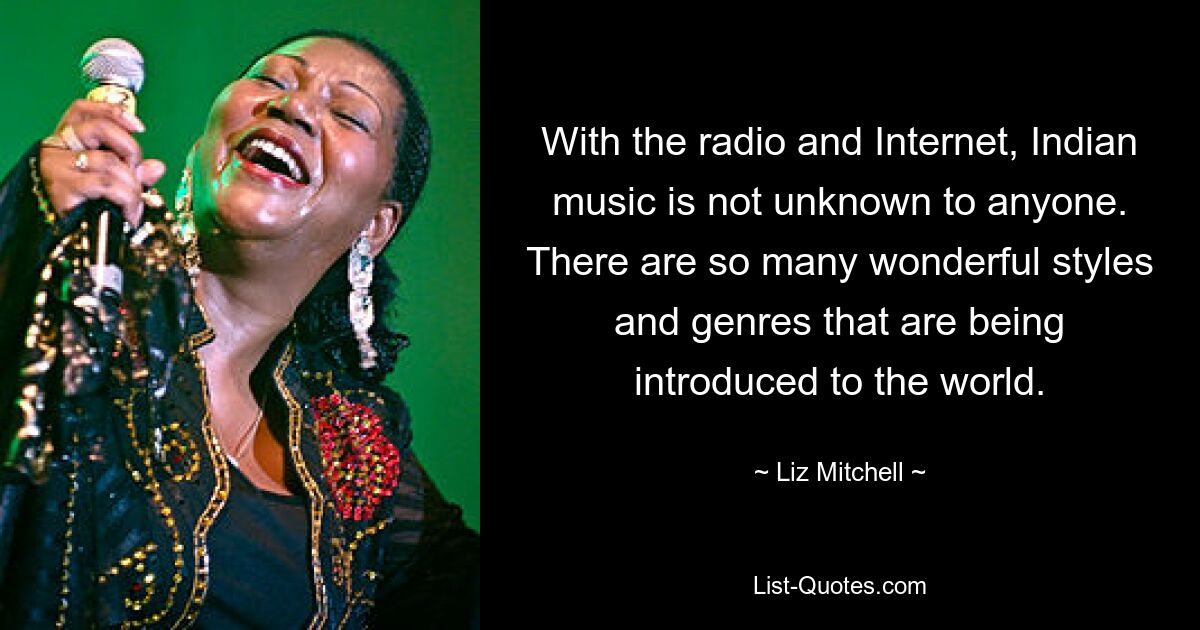 With the radio and Internet, Indian music is not unknown to anyone. There are so many wonderful styles and genres that are being introduced to the world. — © Liz Mitchell