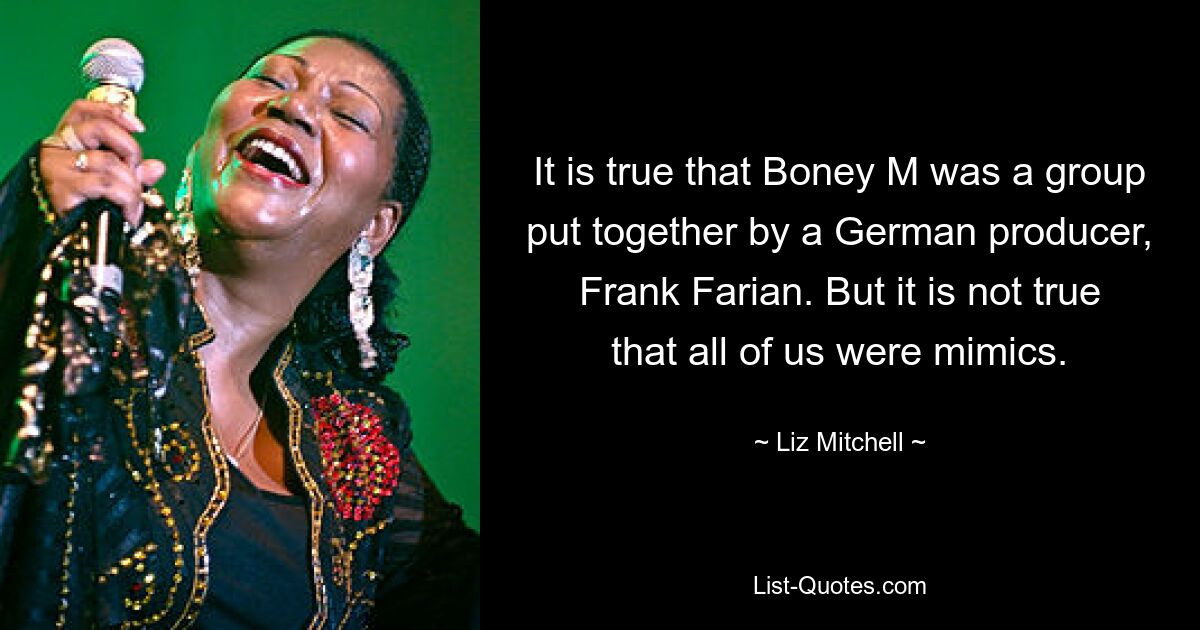 It is true that Boney M was a group put together by a German producer, Frank Farian. But it is not true that all of us were mimics. — © Liz Mitchell