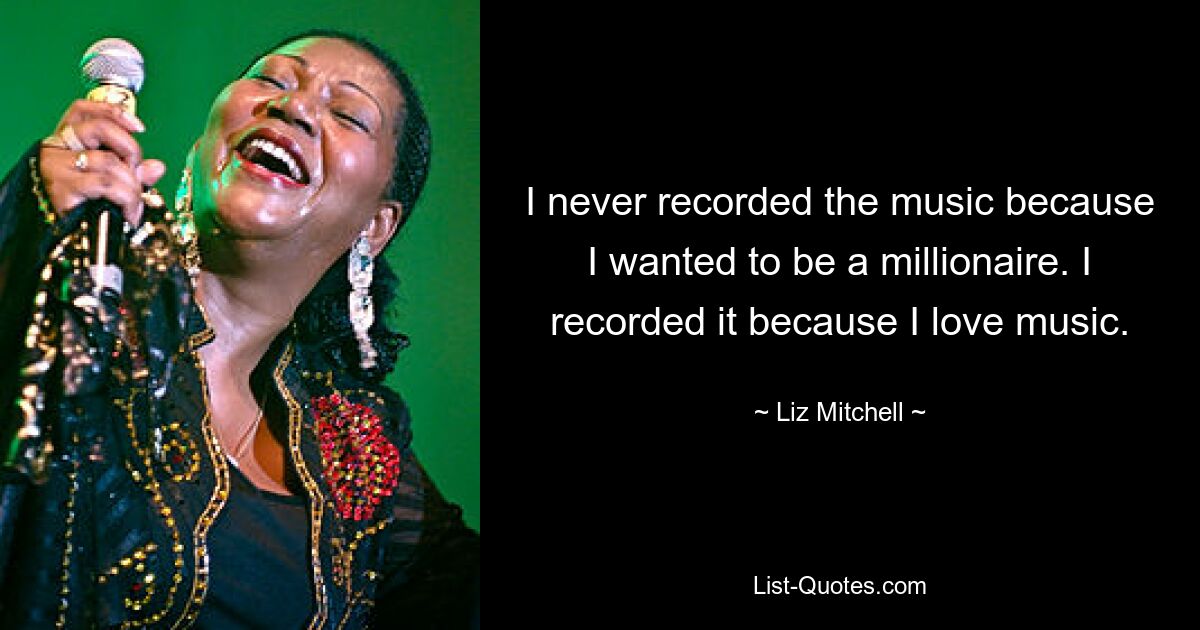 I never recorded the music because I wanted to be a millionaire. I recorded it because I love music. — © Liz Mitchell