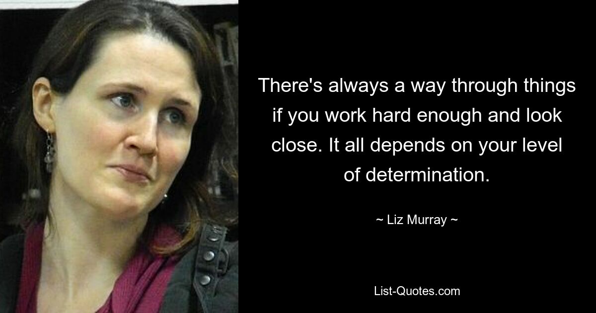 There's always a way through things if you work hard enough and look close. It all depends on your level of determination. — © Liz Murray