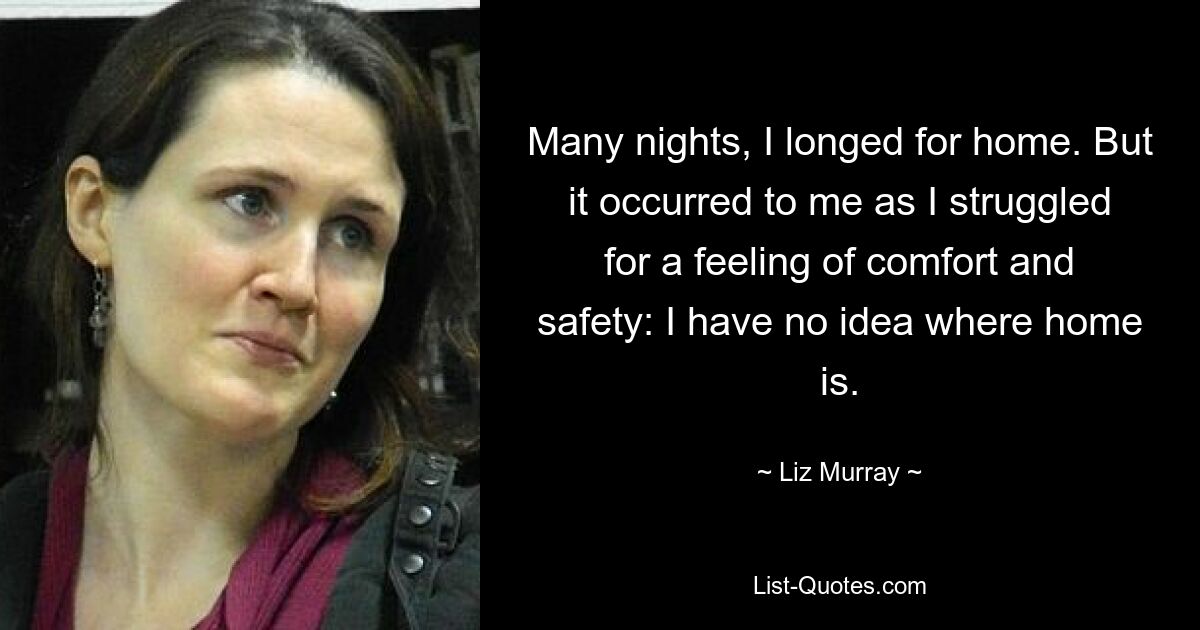 Many nights, I longed for home. But it occurred to me as I struggled for a feeling of comfort and safety: I have no idea where home is. — © Liz Murray