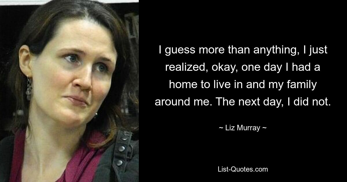 I guess more than anything, I just realized, okay, one day I had a home to live in and my family around me. The next day, I did not. — © Liz Murray