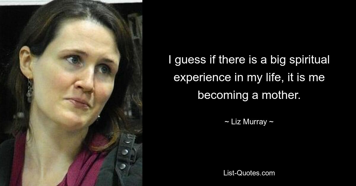 I guess if there is a big spiritual experience in my life, it is me becoming a mother. — © Liz Murray