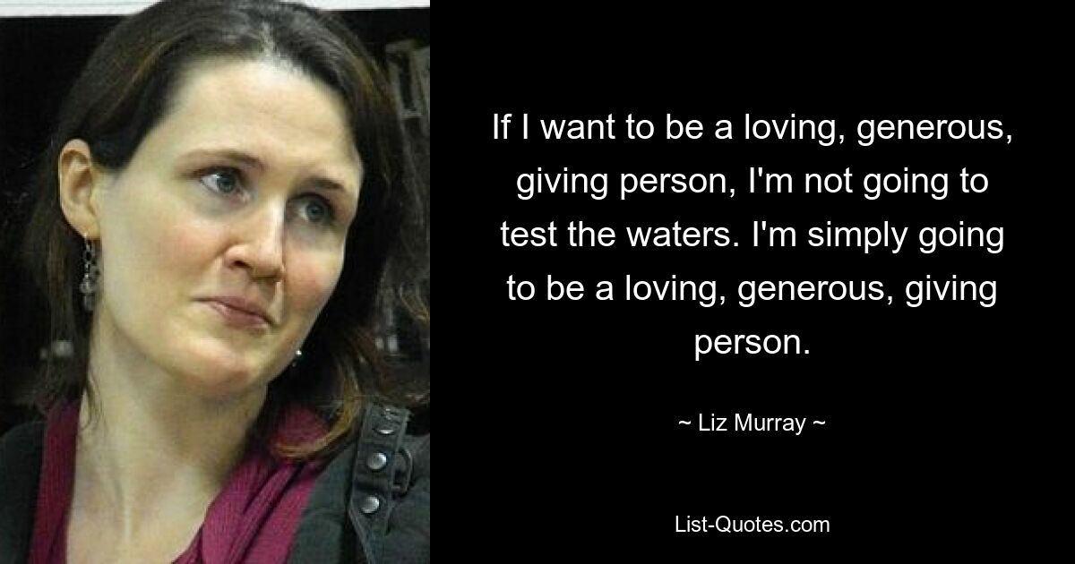 If I want to be a loving, generous, giving person, I'm not going to test the waters. I'm simply going to be a loving, generous, giving person. — © Liz Murray