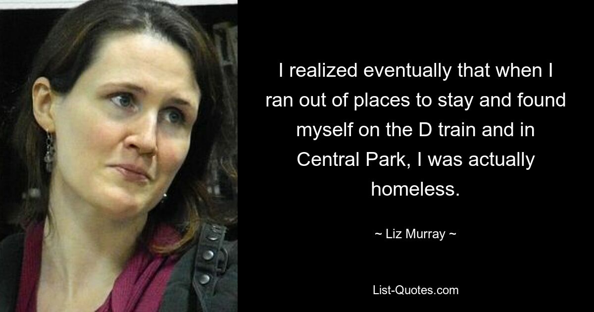 I realized eventually that when I ran out of places to stay and found myself on the D train and in Central Park, I was actually homeless. — © Liz Murray