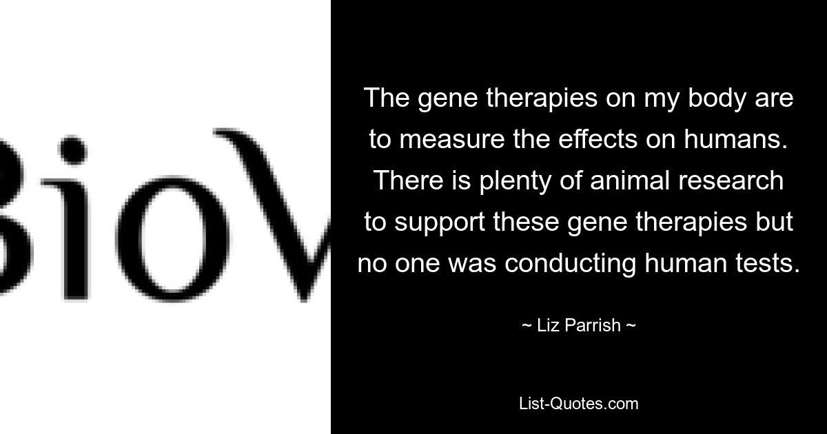 The gene therapies on my body are to measure the effects on humans. There is plenty of animal research to support these gene therapies but no one was conducting human tests. — © Liz Parrish