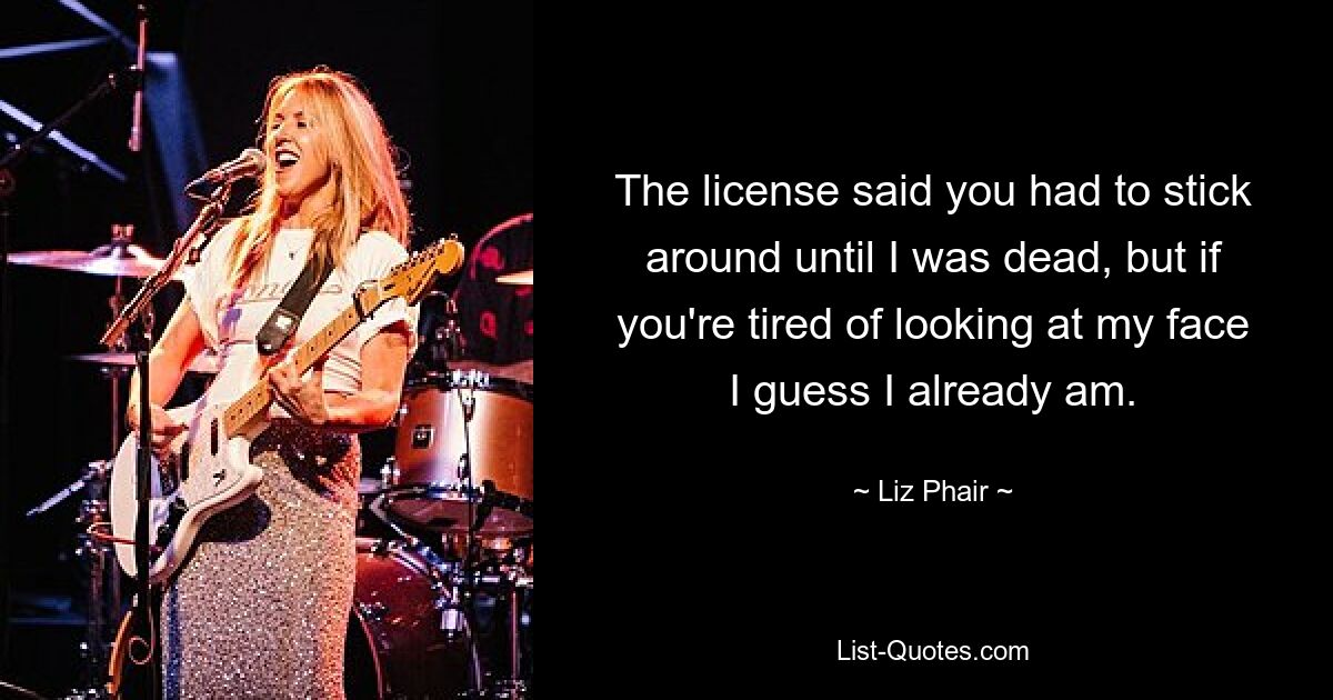 The license said you had to stick around until I was dead, but if you're tired of looking at my face I guess I already am. — © Liz Phair