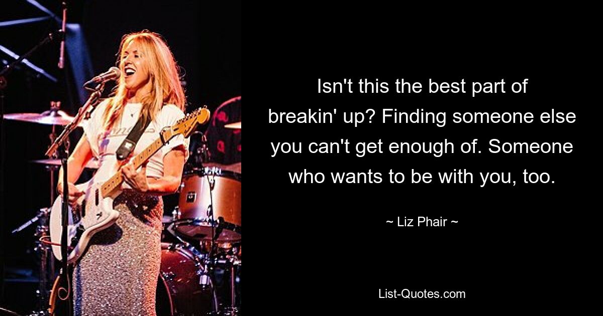 Isn't this the best part of breakin' up? Finding someone else you can't get enough of. Someone who wants to be with you, too. — © Liz Phair